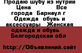 Продаю шубу из нутрии › Цена ­ 10 000 - Все города, Барнаул г. Одежда, обувь и аксессуары » Женская одежда и обувь   . Белгородская обл.